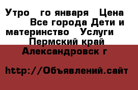  Утро 1-го января › Цена ­ 18 - Все города Дети и материнство » Услуги   . Пермский край,Александровск г.